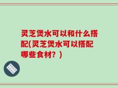 灵芝煲水可以和什么搭配(灵芝煲水可以搭配哪些食材？)