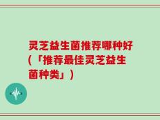 灵芝益生菌推荐哪种好(「推荐最佳灵芝益生菌种类」)