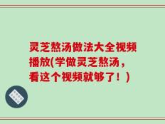 灵芝熬汤做法大全视频播放(学做灵芝熬汤，看这个视频就够了！)