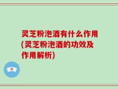 灵芝粉泡酒有什么作用(灵芝粉泡酒的功效及作用解析)