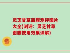 灵芝甘草面膜测评图片大全(测评：灵芝甘草面膜使用效果详解)