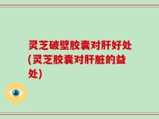 灵芝破壁胶囊对肝好处(灵芝胶囊对肝脏的益处)