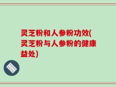 灵芝粉和人参粉功效(灵芝粉与人参粉的健康益处)
