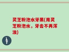 灵芝粉泡水牙黑(用灵芝粉泡水，牙齿不再浑浊)