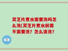 灵芝片煮水需要洗吗怎么洗(灵芝片煮水前需不需要洗？怎么清洗？