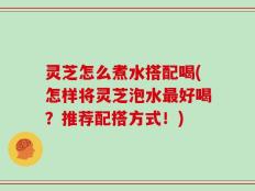 灵芝怎么煮水搭配喝(怎样将灵芝泡水最好喝？推荐配搭方式！)