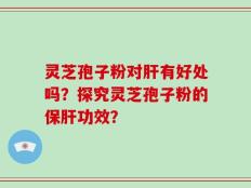 灵芝孢子粉对肝有好处吗？探究灵芝孢子粉的保肝功效？
