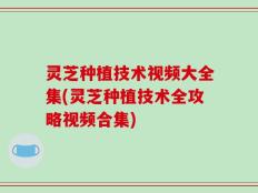灵芝种植技术视频大全集(灵芝种植技术全攻略视频合集)