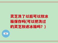 灵芝洗了以后可以放冰箱保存吗(可以把洗过的灵芝放进冰箱吗？)