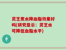 灵芝煮水降血脂效果好吗(研究显示：灵芝水可降低血脂水平)