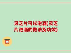灵芝片可以泡酒(灵芝片泡酒的做法及功效)