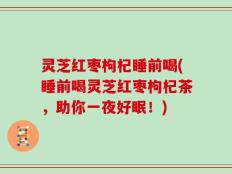 灵芝红枣枸杞睡前喝(睡前喝灵芝红枣枸杞茶，助你一夜好眠！)