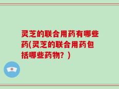 灵芝的联合用药有哪些药(灵芝的联合用药包括哪些药物？)
