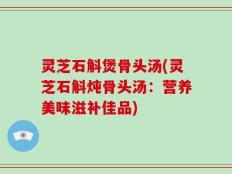 灵芝石斛煲骨头汤(灵芝石斛炖骨头汤：营养美味滋补佳品)