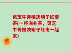 灵芝牛蒡根决明子红枣茶(一杯滋补茶，灵芝牛蒡根决明子红枣一起来)