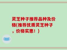 灵芝种子推荐品种及价格(推荐优质灵芝种子，价格实惠！)