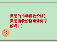 灵芝的市场回收价格(灵芝回收价格走势你了解吗？)