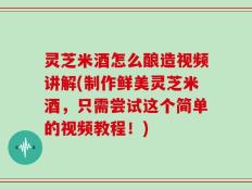 灵芝米酒怎么酿造视频讲解(制作鲜美灵芝米酒，只需尝试这个简单的视频教程！)