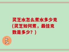 灵芝水怎么煮水多少克(灵芝如何煮，最佳克数是多少？)