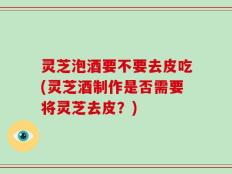 灵芝泡酒要不要去皮吃(灵芝酒制作是否需要将灵芝去皮？)