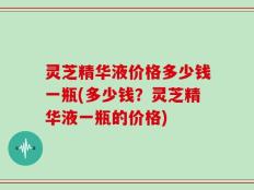 灵芝精华液价格多少钱一瓶(多少钱？灵芝精华液一瓶的价格)