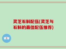 灵芝石斛配伍(灵芝与石斛的最佳配伍推荐)