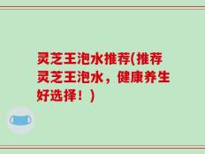 灵芝王泡水推荐(推荐灵芝王泡水，健康养生好选择！)