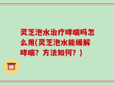 灵芝泡水治疗哮喘吗怎么用(灵芝泡水能缓解哮喘？方法如何？)