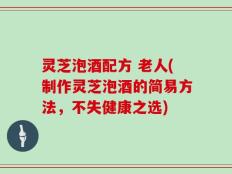 灵芝泡酒配方 老人(制作灵芝泡酒的简易方法，不失健康之选)