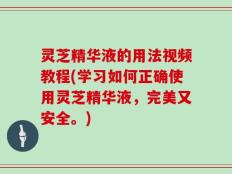 灵芝精华液的用法视频教程(学习如何正确使用灵芝精华液，完美又安全。)