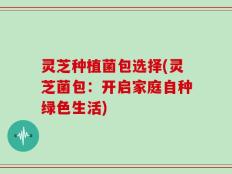 灵芝种植菌包选择(灵芝菌包：开启家庭自种绿色生活)