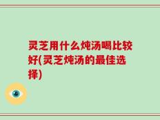 灵芝用什么炖汤喝比较好(灵芝炖汤的最佳选择)