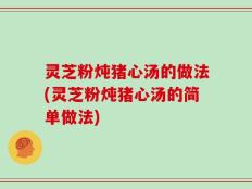 灵芝粉炖猪心汤的做法(灵芝粉炖猪心汤的简单做法)