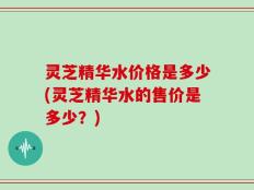灵芝精华水价格是多少(灵芝精华水的售价是多少？)