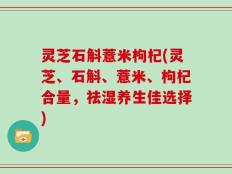 灵芝石斛薏米枸杞(灵芝、石斛、薏米、枸杞合量，祛湿养生佳选择)