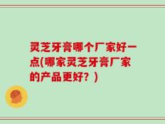 灵芝牙膏哪个厂家好一点(哪家灵芝牙膏厂家的产品更好？)