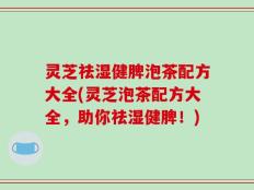 灵芝祛湿健脾泡茶配方大全(灵芝泡茶配方大全，助你祛湿健脾！)