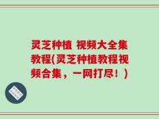 灵芝种植 视频大全集教程(灵芝种植教程视频合集，一网打尽！)