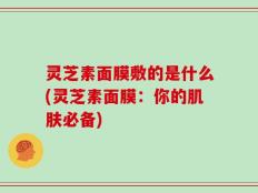 灵芝素面膜敷的是什么(灵芝素面膜：你的肌肤必备)
