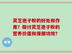 灵芝孢子粉的好处和作用？探讨灵芝孢子粉的营养价值和保健功效？