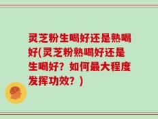 灵芝粉生喝好还是熟喝好(灵芝粉熟喝好还是生喝好？如何最大程度发挥功效？)