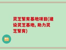 灵芝繁育基地项目(建设灵芝基地, 助力灵芝繁育)