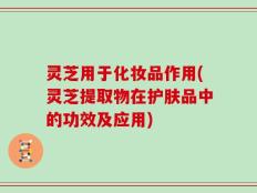 灵芝用于化妆品作用(灵芝提取物在护肤品中的功效及应用)