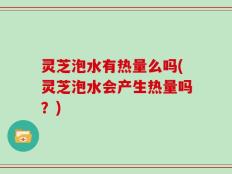灵芝泡水有热量么吗(灵芝泡水会产生热量吗？)