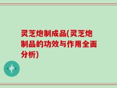 灵芝炮制成品(灵芝炮制品的功效与作用全面分析)