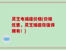 灵芝电插座价格(价格优惠，灵芝插座你值得拥有！)