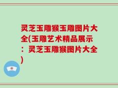 灵芝玉雕猴玉雕图片大全(玉雕艺术精品展示：灵芝玉雕猴图片大全)