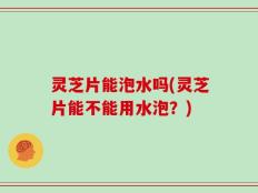 灵芝片能泡水吗(灵芝片能不能用水泡？)
