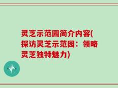 灵芝示范园简介内容(探访灵芝示范园：领略灵芝独特魅力)