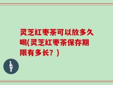灵芝红枣茶可以放多久喝(灵芝红枣茶保存期限有多长？)